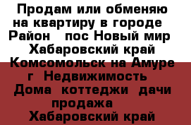 Продам или обменяю на квартиру в городе › Район ­ пос.Новый мир - Хабаровский край, Комсомольск-на-Амуре г. Недвижимость » Дома, коттеджи, дачи продажа   . Хабаровский край